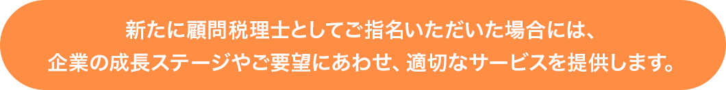 新たに顧問税理士としてご指名いただいた場合には、企業の成長ステージやご要望にあわせ、適切なサービスを提供します。