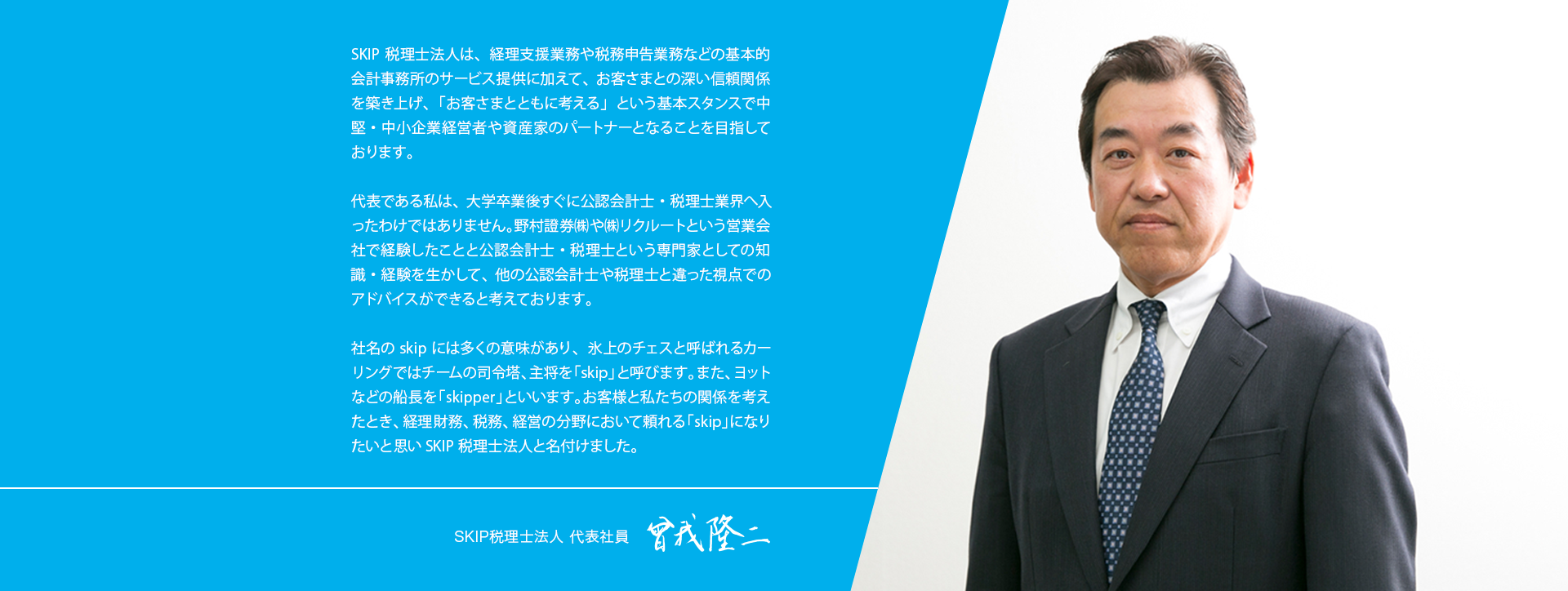 SKIP税理士法人は、経理支援業務や税務申告業務などの基本的会計事務所のサービス提供に加えて、お客さまとの深い信頼関係を築き上げ、「お客さまとともに考える」という基本スタンスで中堅・中小企業経営者や資産家のパートナーとなることを目指しております。
    
    代表である私は、大学卒業後すぐに公認会計士・税理士業界へ入ったわけではありません。野村證券㈱や㈱リクルートという営業会社で経験したことと公認会計士・税理士という専門家としての知識・経験を生かして、他の公認会計士や税理士と違った視点でのアドバイスができると考えております。
    
    社名のskipには多くの意味があり、氷上のチェスと呼ばれるカーリングではチームの司令塔、主将を「skip」と呼びます。また、ヨットなどの船長を「skipper」といいます。お客様と私たちの関係を考えたとき、経理財務、税務、経営の分野において頼れる「skip」になりたいと思いSKIP税理士法人と名付けました。	 
    SKIP税理士法人 代表社員	曾我隆二