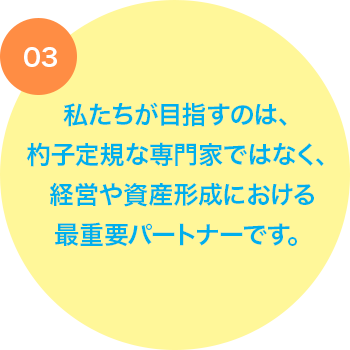 私たちが目指すのは、杓子定規な専門家ではなく、経営や資産形成における最重要パートナーです。