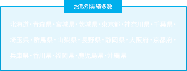 お取引実績多数　北海道・青森県・宮城県・茨城県・東京都・神奈川県・千葉県・埼玉県・群馬県・山梨県・長野県・静岡県・大阪府・京都府・兵庫県・香川県・福岡県・鹿児島県・沖縄県