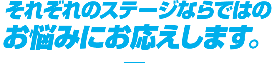 それぞれのステージならではのお悩みにお応えします。