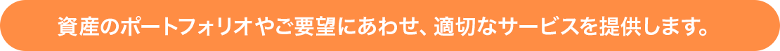 資産のポートフォリオやご要望にあわせ、適切なサービスを提供します。